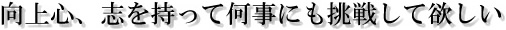 向上心、志を持って何事にも挑戦して欲しい