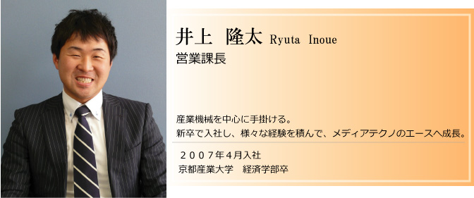 産業機械を中心に手掛ける。
新卒で入社し、様々な経験を積んで、メディアテクノのエースへ成長。